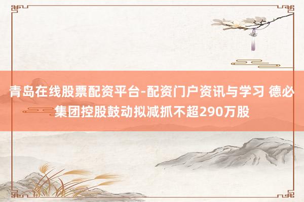 青岛在线股票配资平台-配资门户资讯与学习 德必集团控股鼓动拟减抓不超290万股