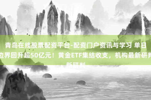 青岛在线股票配资平台-配资门户资讯与学习 单日边界回升超50亿元！黄金ETF集结收支，机构最新研判