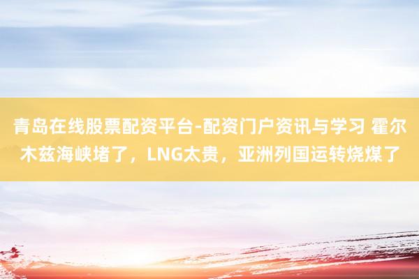 青岛在线股票配资平台-配资门户资讯与学习 霍尔木兹海峡堵了，LNG太贵，亚洲列国运转烧煤了