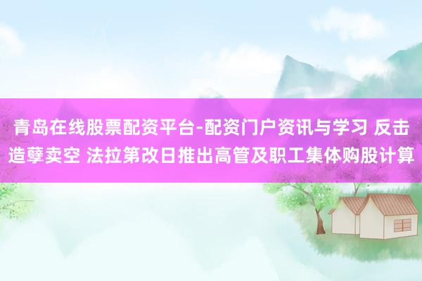 青岛在线股票配资平台-配资门户资讯与学习 反击造孽卖空 法拉第改日推出高管及职工集体购股计算