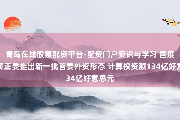 青岛在线股票配资平台-配资门户资讯与学习 国度发展矫正委推出新一批首要外资形态 计算投资额134亿好意思元
