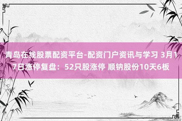 青岛在线股票配资平台-配资门户资讯与学习 3月17日涨停复盘：52只股涨停 顺钠股份10天6板