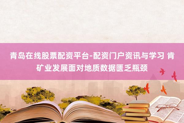 青岛在线股票配资平台-配资门户资讯与学习 肯矿业发展面对地质数据匮乏瓶颈