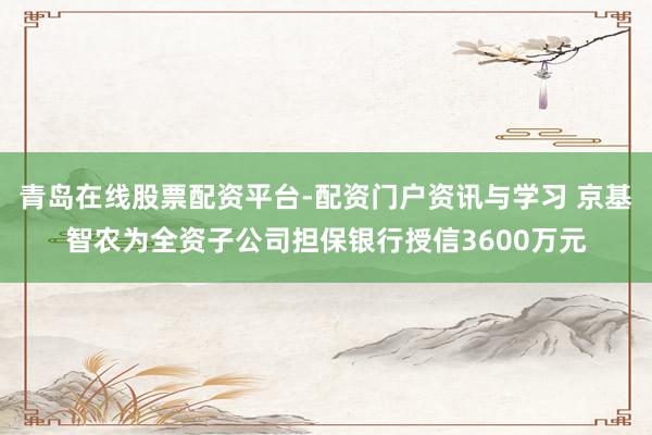 青岛在线股票配资平台-配资门户资讯与学习 京基智农为全资子公司担保银行授信3600万元