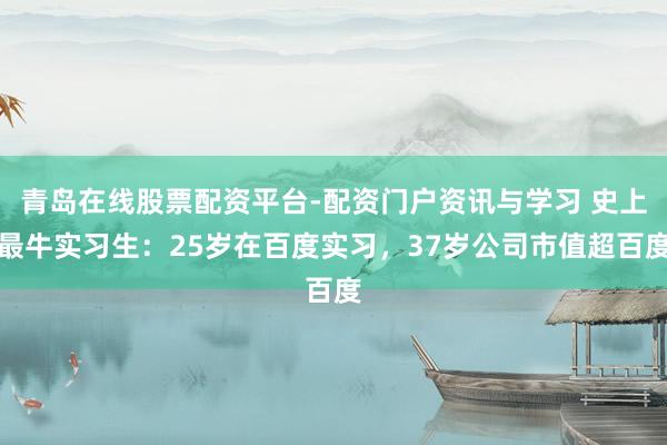 青岛在线股票配资平台-配资门户资讯与学习 史上最牛实习生：25岁在百度实习，37岁公司市值超百度