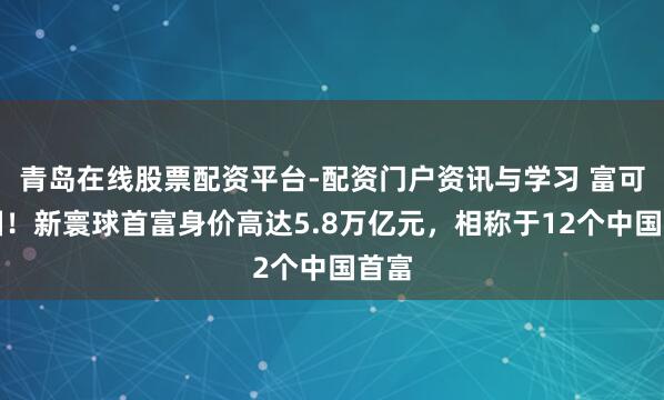 青岛在线股票配资平台-配资门户资讯与学习 富可敌国！新寰球首富身价高达5.8万亿元，相称于12个中国首富