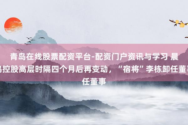青岛在线股票配资平台-配资门户资讯与学习 晨鸣控股高层时隔四个月后再变动，“宿将”李栋卸任董事