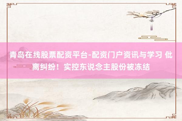 青岛在线股票配资平台-配资门户资讯与学习 仳离纠纷！实控东说念主股份被冻结