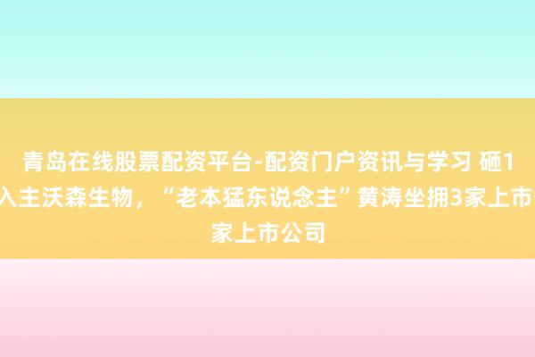 青岛在线股票配资平台-配资门户资讯与学习 砸16亿入主沃森生物，“老本猛东说念主”黄涛坐拥3家上市公司