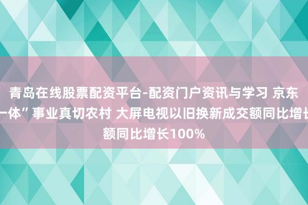 青岛在线股票配资平台-配资门户资讯与学习 京东“送装一体”事业真切农村 大屏电视以旧换新成交额同比增长100%