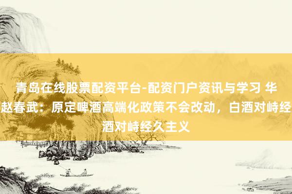 青岛在线股票配资平台-配资门户资讯与学习 华润啤酒赵春武：原定啤酒高端化政策不会改动，白酒对峙经久主义