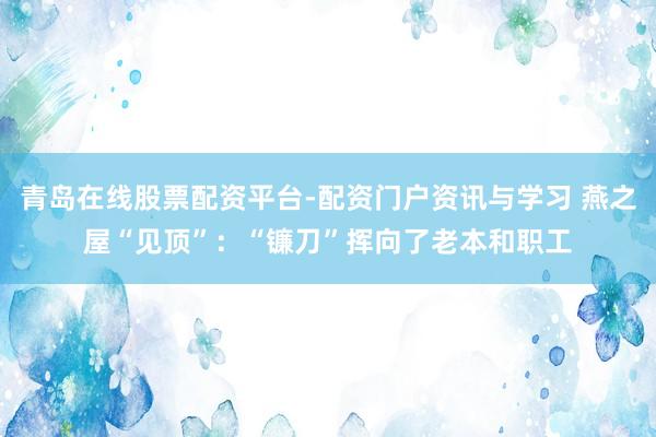 青岛在线股票配资平台-配资门户资讯与学习 燕之屋“见顶”：“镰刀”挥向了老本和职工
