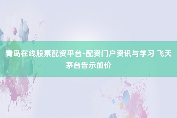 青岛在线股票配资平台-配资门户资讯与学习 飞天茅台告示加价