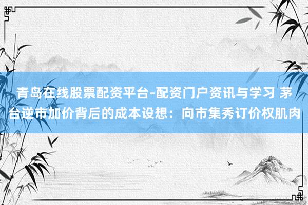 青岛在线股票配资平台-配资门户资讯与学习 茅台逆市加价背后的成本设想：向市集秀订价权肌肉