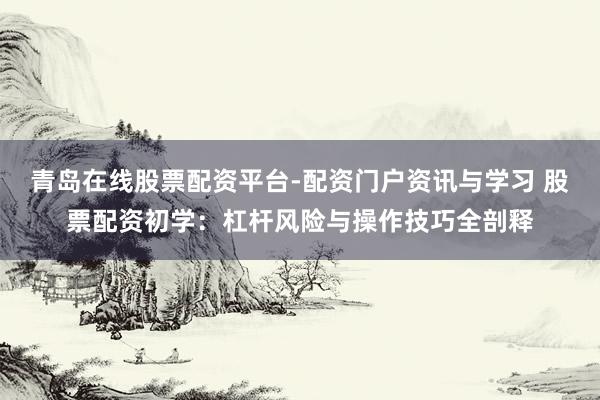 青岛在线股票配资平台-配资门户资讯与学习 股票配资初学：杠杆风险与操作技巧全剖释
