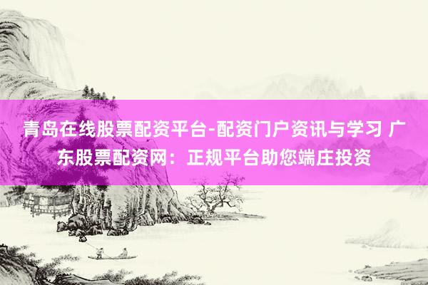 青岛在线股票配资平台-配资门户资讯与学习 广东股票配资网：正规平台助您端庄投资