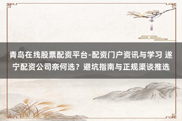 青岛在线股票配资平台-配资门户资讯与学习 遂宁配资公司奈何选？避坑指南与正规渠谈推选