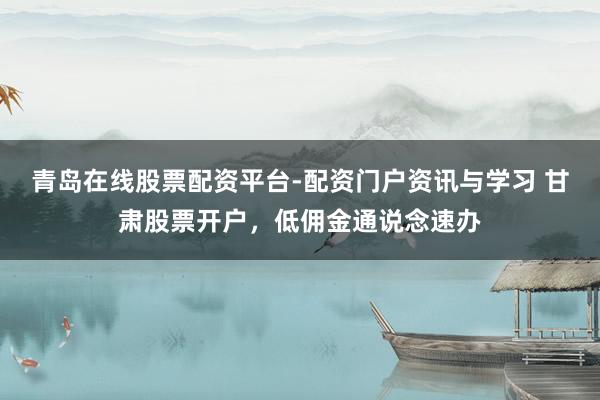 青岛在线股票配资平台-配资门户资讯与学习 甘肃股票开户，低佣金通说念速办