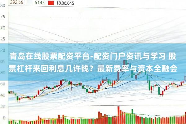 青岛在线股票配资平台-配资门户资讯与学习 股票杠杆来回利息几许钱？最新费率与资本全融会